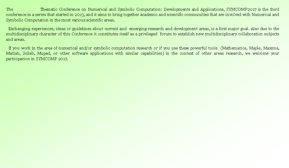 Caixa de texto: The                 Thematic Conference on Numerical and Symbolic Computation: Developments and Applications, SYMCOMP2017 is the third conference in a series that started in 2013, and it aims to bring together academic and scientific communities that are involved with Numerical and Symbolic Computation in the most various scientific areas.Exchanging experiences, ideas or guidelines about current and  emerging research and development areas, is a first major goal. Also due to the multidisciplinary character of this Conference it constitutes itself as a privileged  forum to establish new multidisciplinary collaboration subjects and areas.If you work in the area of numerical and/or symbolic computation research or if you use these powerful tools  (Mathematica, Maple, Maxima, Matlab, Scilab, Mupad, or other software applications with similar capabilities) in the context of other areas research, we welcome your participation in SYMCOMP 2017.  